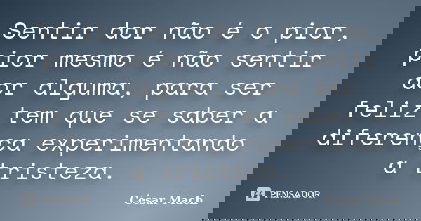 Sentir dor não é o pior, pior mesmo é não sentir dor alguma, para ser feliz tem que se saber a diferença experimentando a tristeza.... Frase de César Mach.
