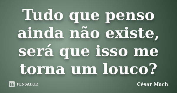 Tudo que penso ainda não existe, será que isso me torna um louco?... Frase de César Mach.