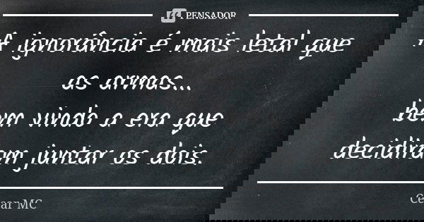 A ignorância é mais letal que as armas... bem vindo a era que decidiram juntar os dois.... Frase de César MC.