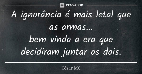 A ignorância é mais letal que as armas... bem vindo a era que decidiram juntar os dois.... Frase de César MC.