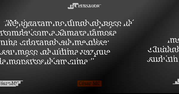 ''Me jogaram no fundo do poço, lá trombei com a Samara famosa menina, chorando ela me disse: Cuidado seu moço, da última vez que subi tinha monstros lá em cima'... Frase de César MC.