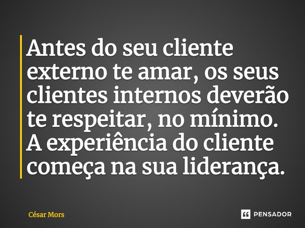 Antes do seu cliente externo te amar, os seus clientes internos deverão te respeitar, no mínimo. A experiência do cliente começa na sua liderança.... Frase de César Mors.