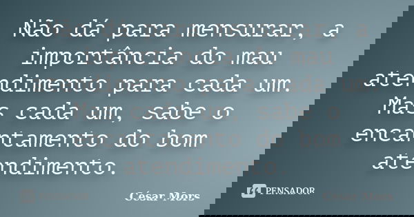 Não dá para mensurar, a importância do mau atendimento para cada um. Mas cada um, sabe o encantamento do bom atendimento.... Frase de César Mors.
