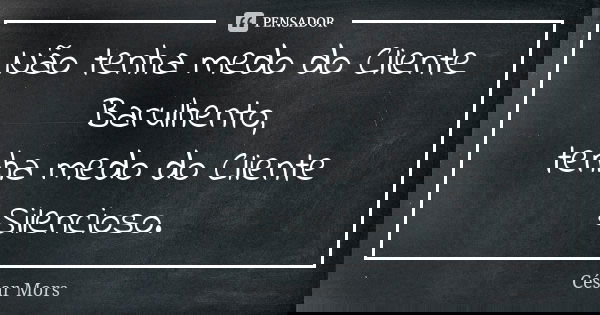 Não tenha medo do Cliente Barulhento, tenha medo do Cliente Silencioso.... Frase de César Mors.