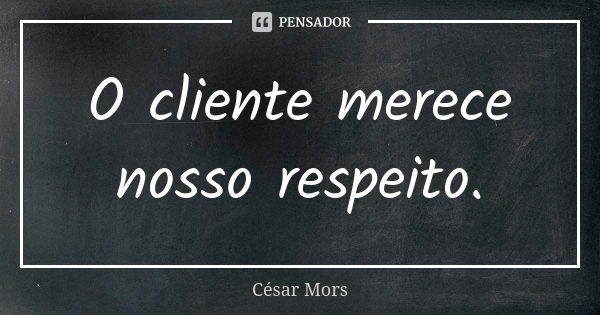 O cliente merece nosso respeito.... Frase de César Mors.