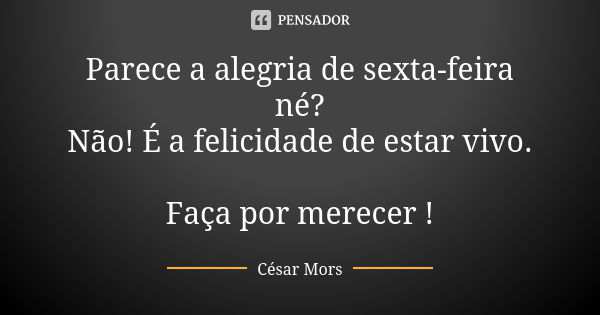 Parece a alegria de sexta-feira né? Não! É a felicidade de estar vivo. Faça por merecer !... Frase de César Mors.