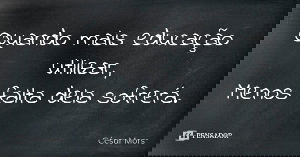 Quando mais educação utilizar, Menos falta dela sofrerá.... Frase de César Mors.