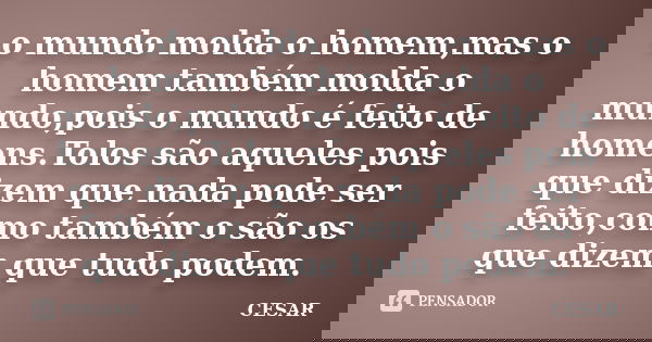 o mundo molda o homem,mas o homem também molda o mundo,pois o mundo é feito de homens.Tolos são aqueles pois que dizem que nada pode ser feito,como também o são... Frase de César.