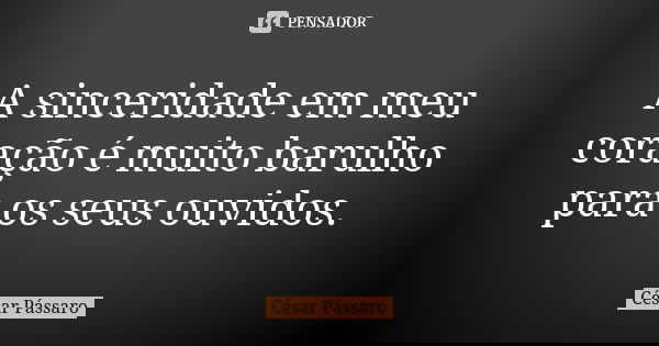 A sinceridade em meu coração é muito barulho para os seus ouvidos.... Frase de César Pássaro.