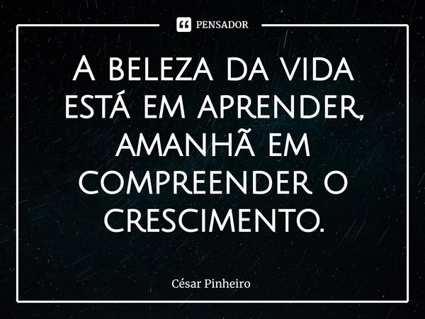 ⁠A beleza da vida está em aprender, amanhã em compreender o crescimento.... Frase de Cesar Pinheiro.