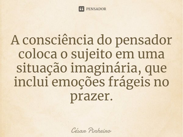 ⁠A consciência do pensador coloca o sujeito em uma situação imaginária, que inclui emoções frágeis no prazer.... Frase de Cesar Pinheiro.