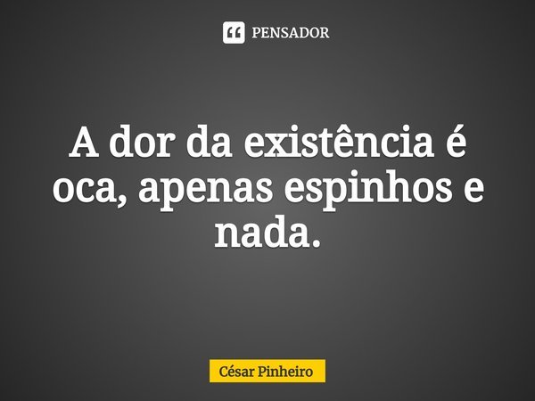 ⁠A dor da existência é oca, apenas espinhos e nada.... Frase de Cesar Pinheiro.