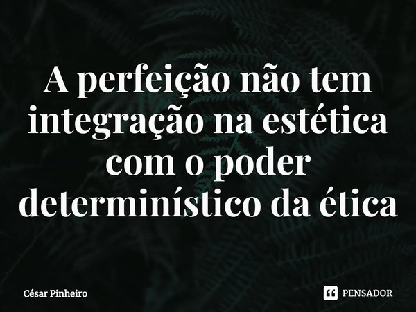 ⁠A perfeição não tem integração na estética com o poder determinístico da ética... Frase de Cesar Pinheiro.