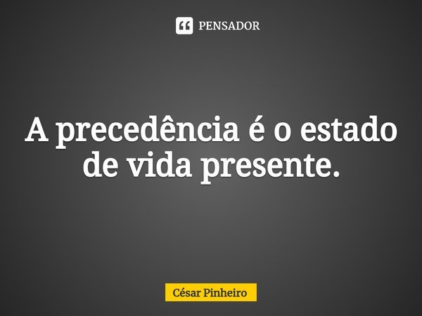 ⁠A precedência é o estado de vida presente.... Frase de Cesar Pinheiro.