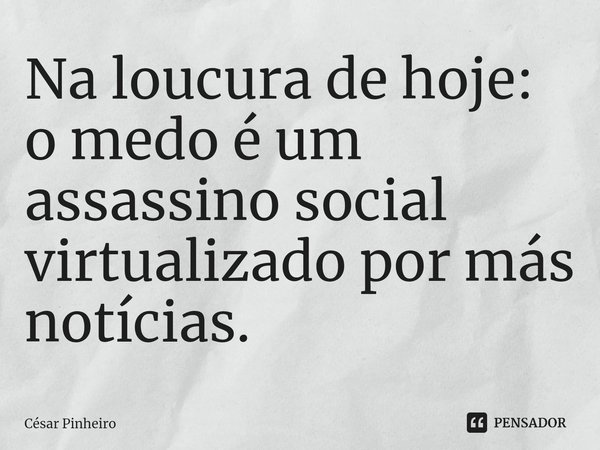 Na loucura de hoje: o medo é um assassino social virtualizado por más notícias.... Frase de Cesar Pinheiro.