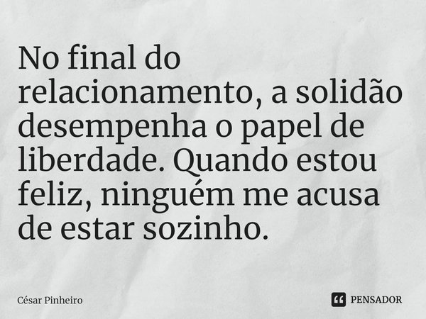 ⁠No final do relacionamento, a solidão desempenha o papel de liberdade. Quando estou feliz, ninguém me acusa de estar sozinho.... Frase de Cesar Pinheiro.