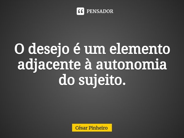 ⁠O desejo é um elemento adjacente à autonomia do sujeito.... Frase de Cesar Pinheiro.