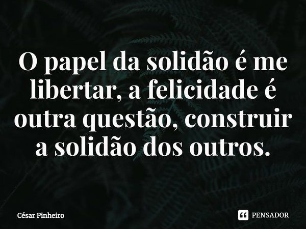 ⁠O papel da solidão é me libertar, a felicidade é outra questão, construir a solidão dos outros.... Frase de Cesar Pinheiro.