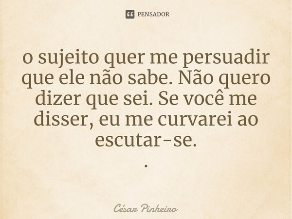 ⁠o sujeito quer me persuadir que ele não sabe. Não quero dizer que sei. Se você me disser, eu me curvarei ao escutar-se. .... Frase de Cesar Pinheiro.
