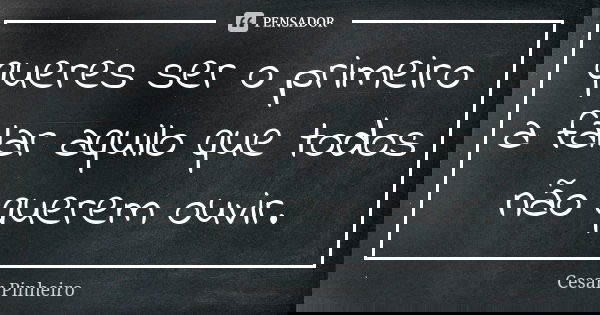 queres ser o primeiro a falar aquilo que todos não querem ouvir.... Frase de César Pinheiro.