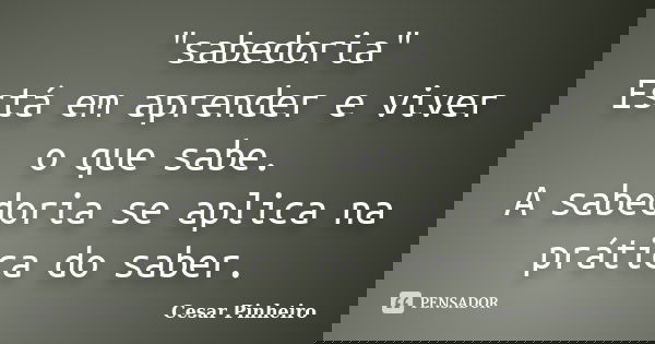 "sabedoria" Está em aprender e viver o que sabe. A sabedoria se aplica na prática ‪do saber.... Frase de Cesar Pinheiro.