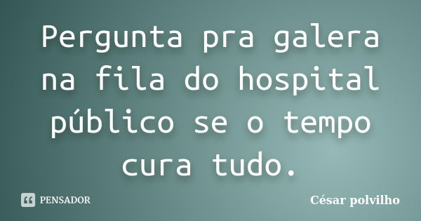 Pergunta pra galera na fila do hospital público se o tempo cura tudo.... Frase de César polvilho.