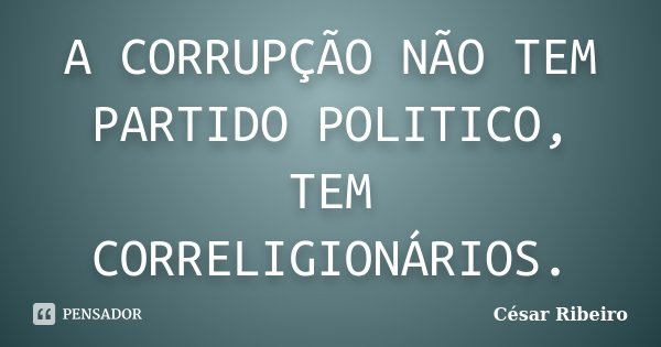 A CORRUPÇÃO NÃO TEM PARTIDO POLITICO, TEM CORRELIGIONÁRIOS.... Frase de César Ribeiro.