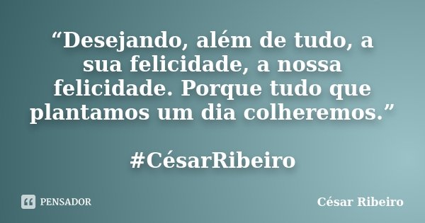 “Desejando, além de tudo, a sua felicidade, a nossa felicidade. Porque tudo que plantamos um dia colheremos.” #CésarRibeiro... Frase de César Ribeiro.