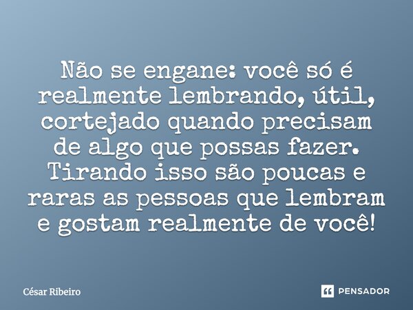 Não se engane: você só é realmente lembrando, útil, cortejado quando precisam de algo que possas fazer. Tirando isso, são poucas e raras as pessoas que lembram ... Frase de César Ribeiro.