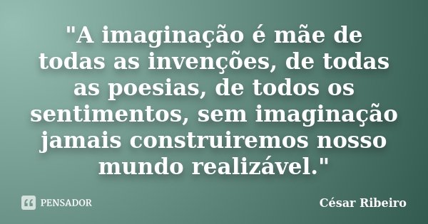 "A imaginação é mãe de todas as invenções, de todas as poesias, de todos os sentimentos, sem imaginação jamais construiremos nosso mundo realizável."... Frase de César Ribeiro.