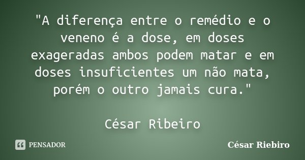 "A diferença entre o remédio e o veneno é a dose, em doses exageradas ambos podem matar e em doses insuficientes um não mata, porém o outro jamais cura.&qu... Frase de César Riebiro.