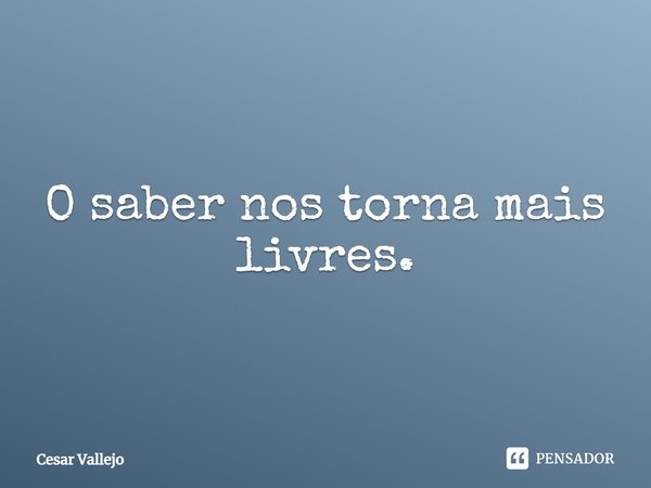O saber nos torna mais livres.... Frase de Cesar Vallejo.