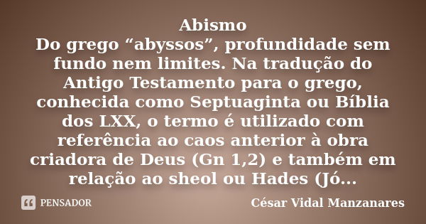 Abismo Do grego “abyssos”, profundidade sem fundo nem limites. Na tradução do Antigo Testamento para o grego, conhecida como Septuaginta ou Bíblia dos LXX, o te... Frase de César Vidal Manzanares.