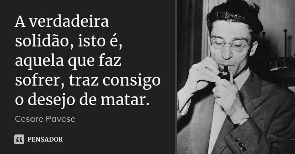 A verdadeira solidão, isto é, aquela que faz sofrer, traz consigo o desejo de matar.... Frase de Cesare Pavese.