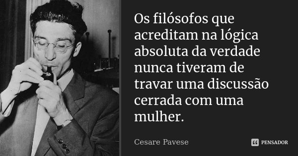 Os filósofos que acreditam na lógica absoluta da verdade nunca tiveram de travar uma discussão cerrada com uma mulher.... Frase de Cesare Pavese.