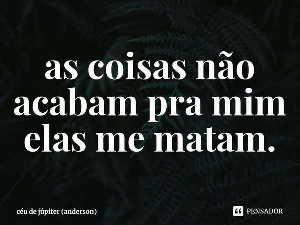 ⁠as coisas não acabam pra mim
elas me matam.... Frase de céu de júpiter (anderson).