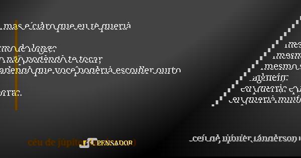 mas é claro que eu te queria mesmo de longe, mesmo não podendo te tocar, mesmo sabendo que você poderia escolher outro alguém, eu queria, e porra.. eu queria mu... Frase de céu de júpiter (anderson).