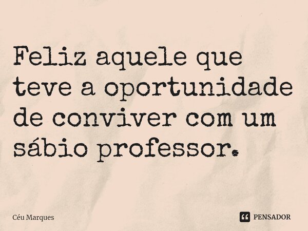 ⁠Feliz aquele que teve a oportunidade de conviver com um sábio professor.... Frase de Céu Marques.