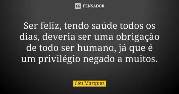 Ser feliz, tendo saúde todos os dias, deveria ser uma obrigação de todo ser humano, já que é um privilégio negado a muitos.... Frase de Céu Marques.