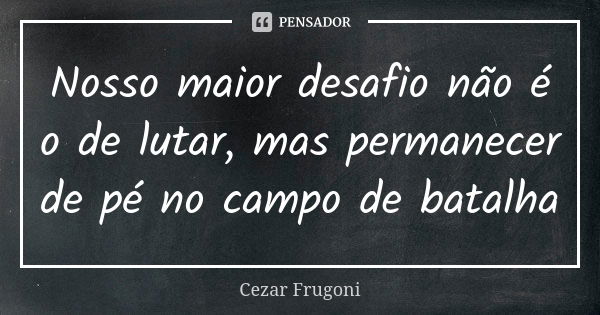 Nosso maior desafio não é o de lutar, mas permanecer de pé no campo de batalha... Frase de Cezar Frugoni.