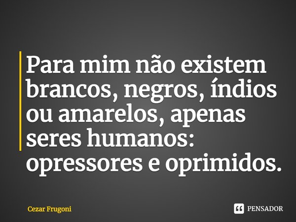 ⁠Para mim não existem brancos, negros, índios ou amarelos, apenas seres humanos: opressores e oprimidos.... Frase de Cezar Frugoni.