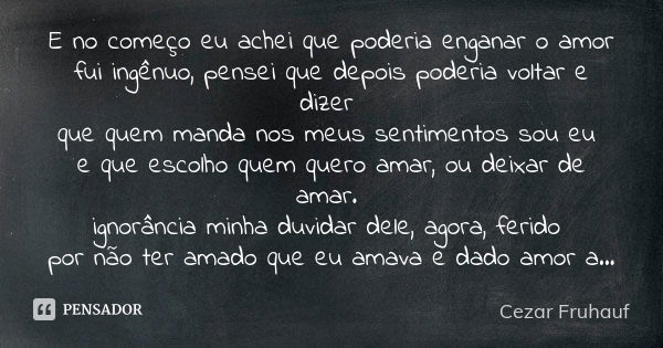 E no começo eu achei que poderia enganar o amor fui ingênuo, pensei que depois poderia voltar e dizer que quem manda nos meus sentimentos sou eu e que escolho q... Frase de Cezar Fruhauf.