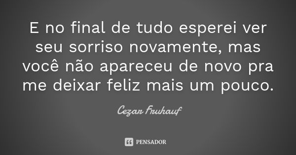 E no final de tudo esperei ver seu sorriso novamente, mas você não apareceu de novo pra me deixar feliz mais um pouco.... Frase de Cezar Fruhauf.