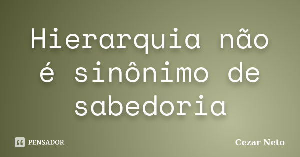 Hierarquia não é sinônimo de sabedoria... Frase de Cezar Neto.