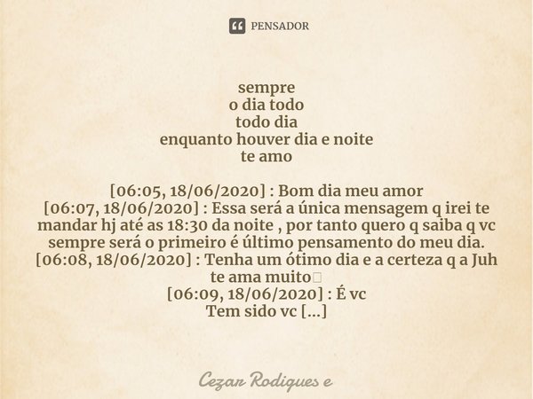 sempre
o dia todo
todo dia
enquanto houver dia e noite
te amo ⁠[06:05, 18/06/2020] : Bom dia meu amor
[06:07, 18/06/2020] : Essa será a única mensagem q irei te... Frase de Cezar Rodrigues e.