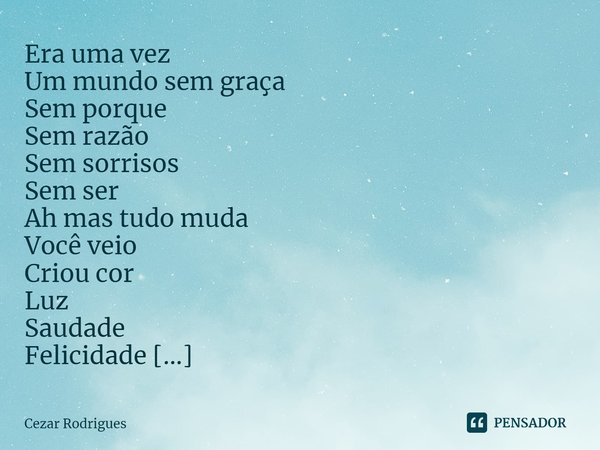 ⁠Era uma vez
Um mundo sem graça
Sem porque
Sem razão
Sem sorrisos
Sem ser
Ah mas tudo muda
Você veio
Criou cor
Luz
Saudade
Felicidade
Prazer
E me deu.
Te amo... Frase de Cezar Rodrigues.