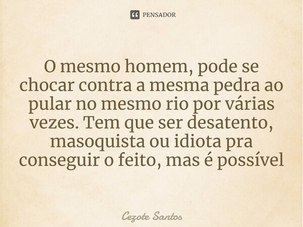 ⁠O mesmo homem, pode se chocar contra a mesma pedra ao pular no mesmo rio por várias vezes. Tem que ser desatento, masoquista ou idiota pra conseguir o feito, m... Frase de Cezote Santos.