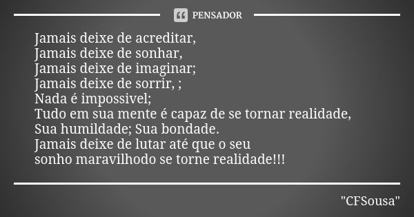 Jamais deixe de acreditar,
Jamais deixe de sonhar,
Jamais deixe de imaginar;
Jamais deixe de sorrir, ;
Nada é impossivel;
Tudo em sua mente é capaz de se tornar... Frase de CFSousa.