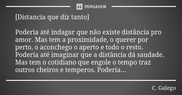 [Distancia que diz tanto] Poderia até indagar que não existe distância pro amor. Mas tem a proximidade, o querer por perto, o aconchego o aperto e todo o resto.... Frase de C. Galego.