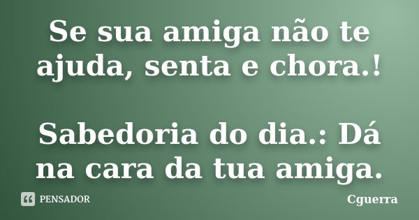 Se sua amiga não te ajuda, senta e chora.! Sabedoria do dia.: Dá na cara da tua amiga.... Frase de Cguerra.